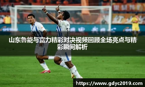 山东鲁能与富力精彩对决视频回顾全场亮点与精彩瞬间解析